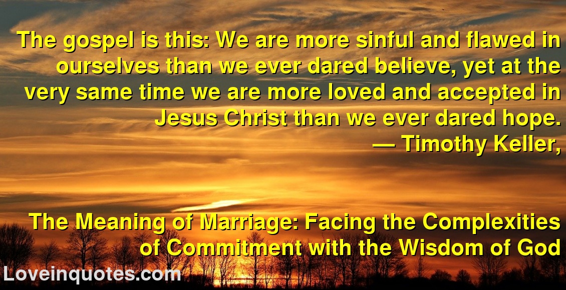 The gospel is this: We are more sinful and flawed in ourselves than we ever dared believe, yet at the very same time we are more loved and accepted in Jesus Christ than we ever dared hope.
― Timothy Keller,
The Meaning of Marriage: Facing the Complexities of Commitment with the Wisdom of God