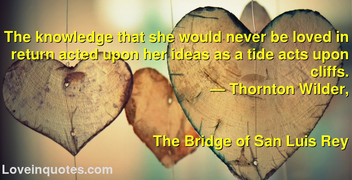 The knowledge that she would never be loved in return acted upon her ideas as a tide acts upon cliffs.
― Thornton Wilder,
The Bridge of San Luis Rey