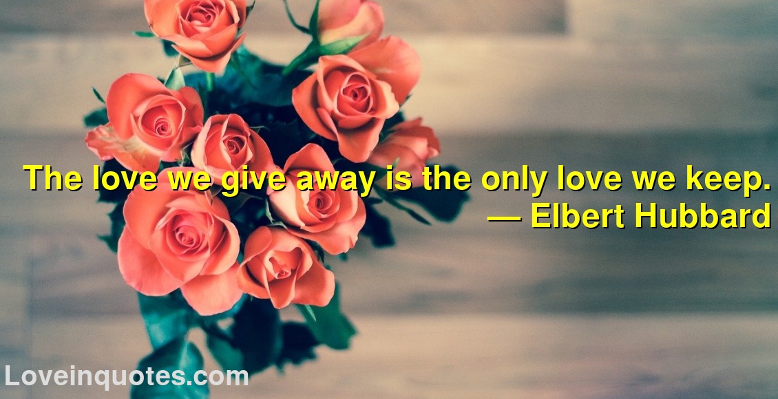 The love we give away is the only love we keep.
― Elbert Hubbard