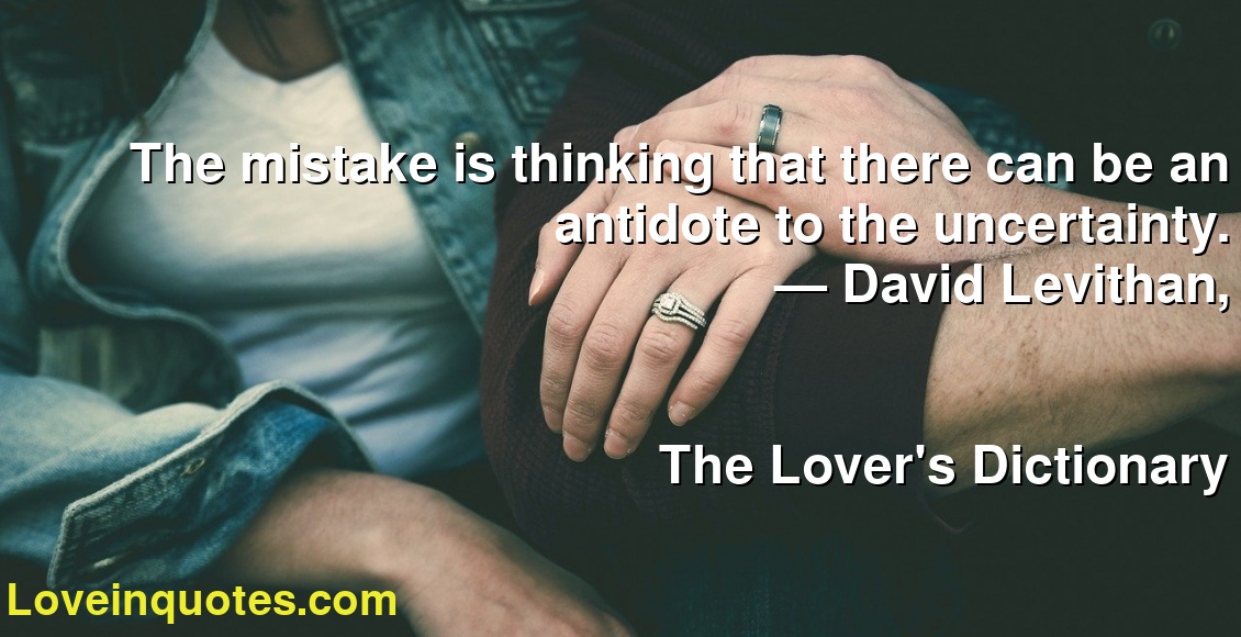 The mistake is thinking that there can be an antidote to the uncertainty.
― David Levithan,
The Lover's Dictionary