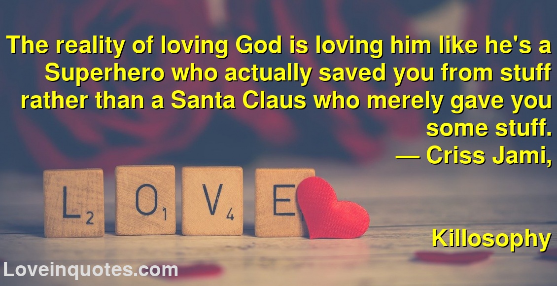The reality of loving God is loving him like he's a Superhero who actually saved you from stuff rather than a Santa Claus who merely gave you some stuff.
― Criss Jami,
Killosophy