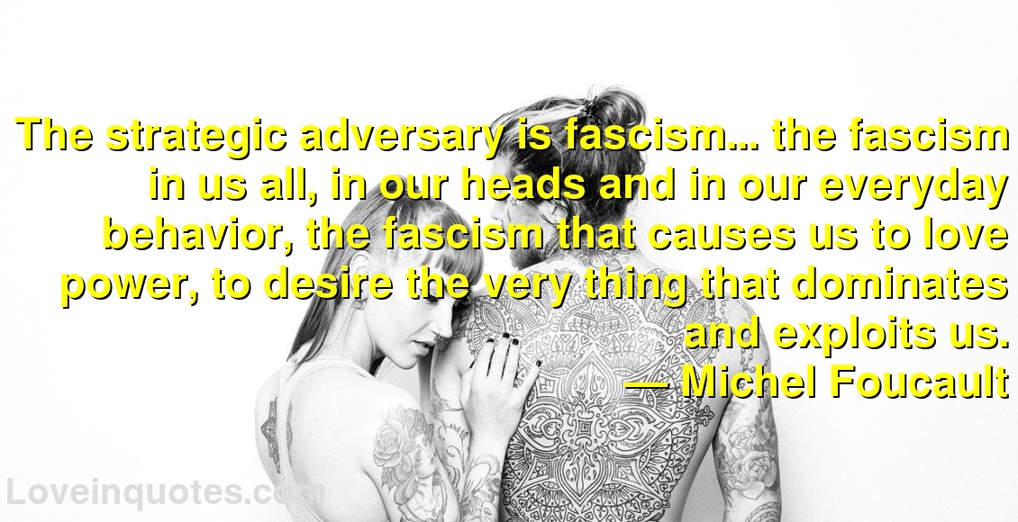 The strategic adversary is fascism... the fascism in us all, in our heads and in our everyday behavior, the fascism that causes us to love power, to desire the very thing that dominates and exploits us.
― Michel Foucault
