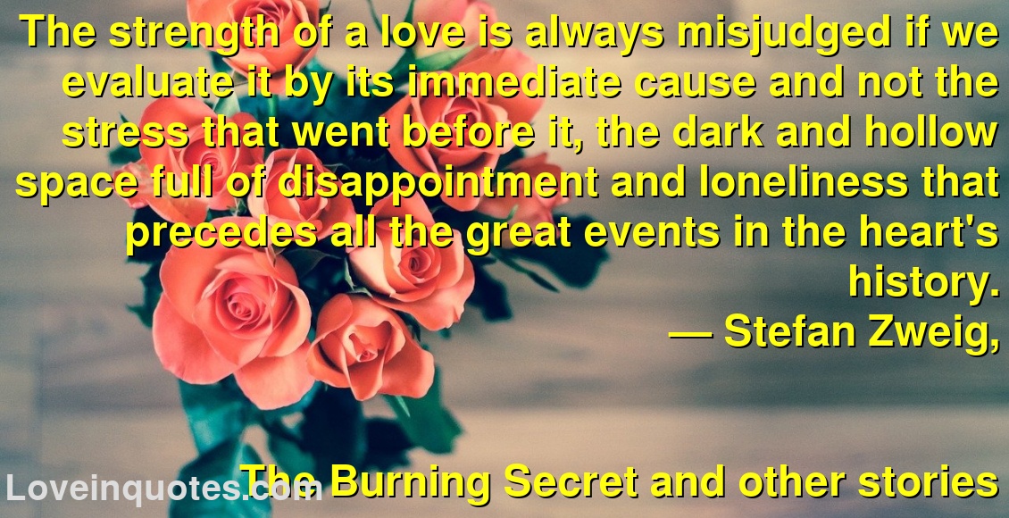 The strength of a love is always misjudged if we evaluate it by its immediate cause and not the stress that went before it, the dark and hollow space full of disappointment and loneliness that precedes all the great events in the heart's history.
― Stefan Zweig,
The Burning Secret and other stories