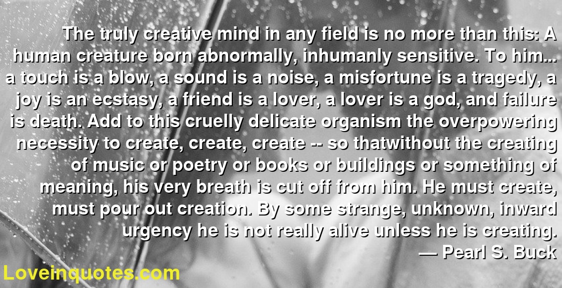 The truly creative mind in any field is no more than this: A human creature born abnormally, inhumanly sensitive. To him... a touch is a blow, a sound is a noise, a misfortune is a tragedy, a joy is an ecstasy, a friend is a lover, a lover is a god, and failure is death. Add to this cruelly delicate organism the overpowering necessity to create, create, create -- so thatwithout the creating of music or poetry or books or buildings or something of meaning, his very breath is cut off from him. He must create, must pour out creation. By some strange, unknown, inward urgency he is not really alive unless he is creating.
― Pearl S. Buck