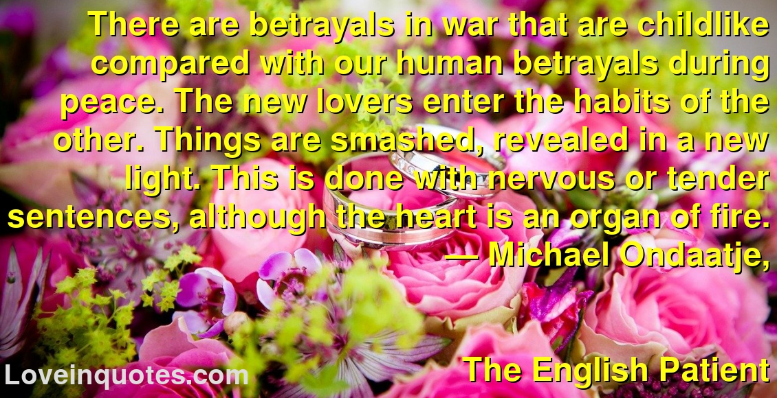 There are betrayals in war that are childlike compared with our human betrayals during peace. The new lovers enter the habits of the other. Things are smashed, revealed in a new light. This is done with nervous or tender sentences, although the heart is an organ of fire.
― Michael Ondaatje,
The English Patient