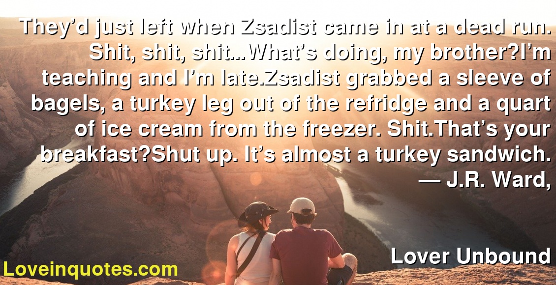They’d just left when Zsadist came in at a dead run. Shit, shit, shit…What’s doing, my brother?I’m teaching and I’m late.Zsadist grabbed a sleeve of bagels, a turkey leg out of the refridge and a quart of ice cream from the freezer. Shit.That’s your breakfast?Shut up. It’s almost a turkey sandwich.
― J.R. Ward,
Lover Unbound