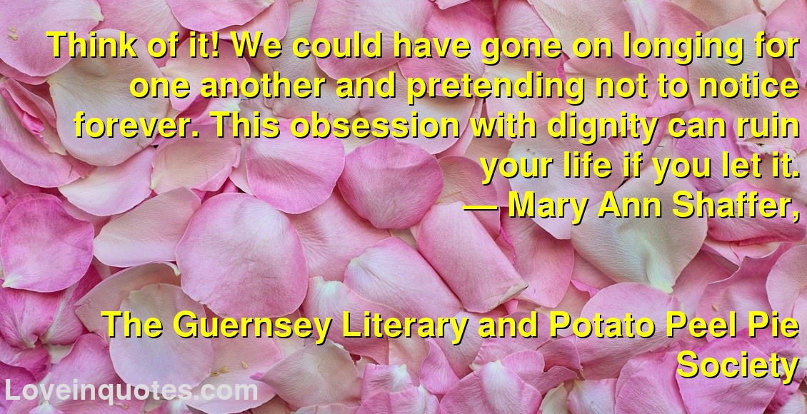 Think of it! We could have gone on longing for one another and pretending not to notice forever. This obsession with dignity can ruin your life if you let it.
― Mary Ann Shaffer,
The Guernsey Literary and Potato Peel Pie Society