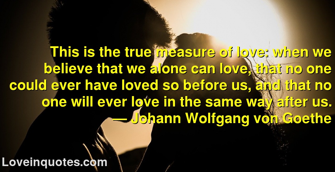 This is the true measure of love: when we believe that we alone can love, that no one could ever have loved so before us, and that no one will ever love in the same way after us.
― Johann Wolfgang von Goethe