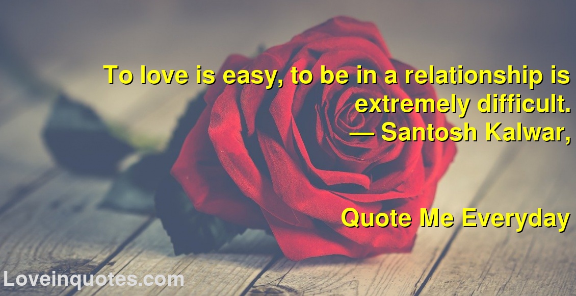 To love is easy, to be in a relationship is extremely difficult.
― Santosh Kalwar,
Quote Me Everyday