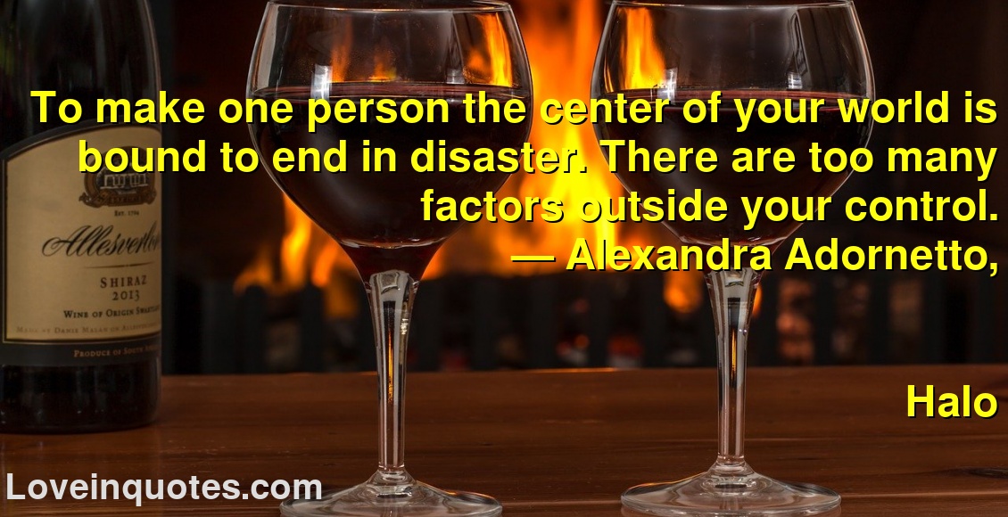 To make one person the center of your world is bound to end in disaster. There are too many factors outside your control.
― Alexandra Adornetto,
Halo