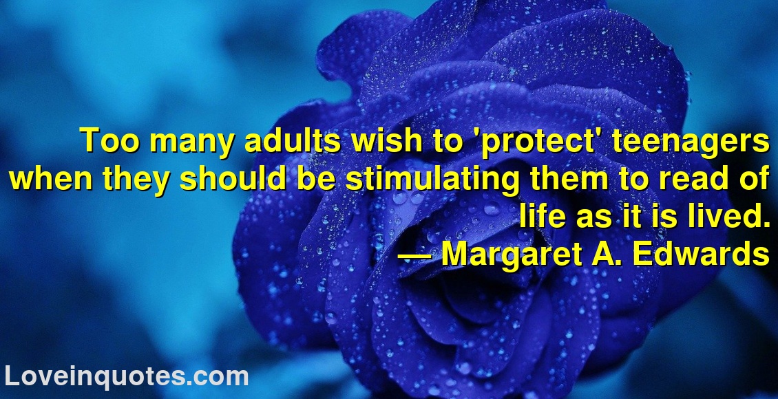 Too many adults wish to 'protect' teenagers when they should be stimulating them to read of life as it is lived.
― Margaret A. Edwards