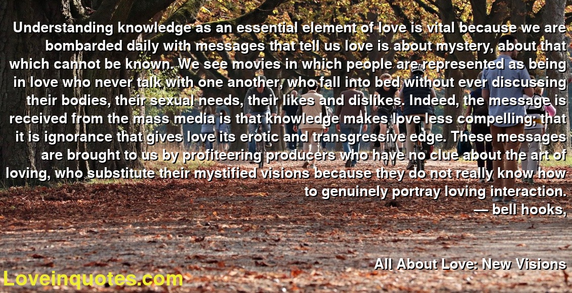 Understanding knowledge as an essential element of love is vital because we are bombarded daily with messages that tell us love is about mystery, about that which cannot be known. We see movies in which people are represented as being in love who never talk with one another, who fall into bed without ever discussing their bodies, their sexual needs, their likes and dislikes. Indeed, the message is received from the mass media is that knowledge makes love less compelling; that it is ignorance that gives love its erotic and transgressive edge. These messages are brought to us by profiteering producers who have no clue about the art of loving, who substitute their mystified visions because they do not really know how to genuinely portray loving interaction.
― bell hooks,
All About Love: New Visions