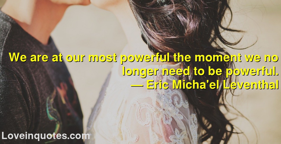 We are at our most powerful the moment we no longer need to be powerful.
― Eric Micha'el Leventhal