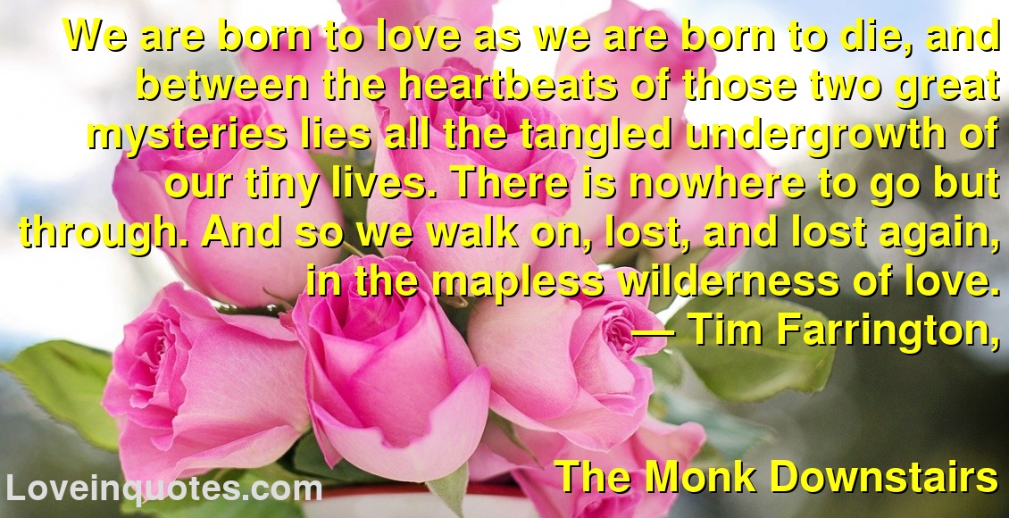 We are born to love as we are born to die, and between the heartbeats of those two great mysteries lies all the tangled undergrowth of our tiny lives. There is nowhere to go but through. And so we walk on, lost, and lost again, in the mapless wilderness of love.
― Tim Farrington,
The Monk Downstairs