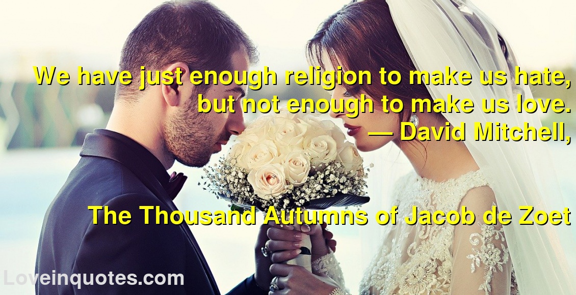 We have just enough religion to make us hate, but not enough to make us love.
― David Mitchell,
The Thousand Autumns of Jacob de Zoet