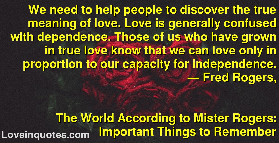 We need to help people to discover the true meaning of love. Love is generally confused with dependence. Those of us who have grown in true love know that we can love only in proportion to our capacity for independence.
― Fred Rogers,
The World According to Mister Rogers: Important Things to Remember
