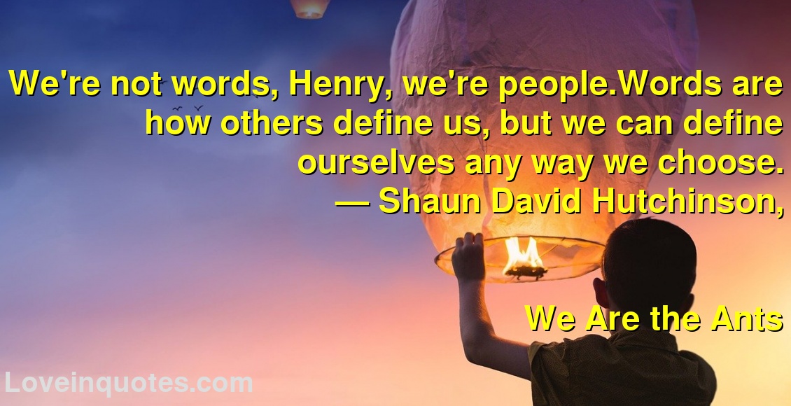 We're not words, Henry, we're people.Words are how others define us, but we can define ourselves any way we choose.
― Shaun David Hutchinson,
We Are the Ants