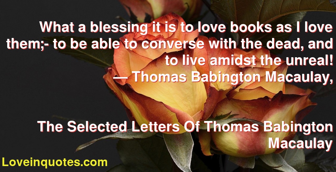 What a blessing it is to love books as I love them;- to be able to converse with the dead, and to live amidst the unreal!
― Thomas Babington Macaulay,
The Selected Letters Of Thomas Babington Macaulay