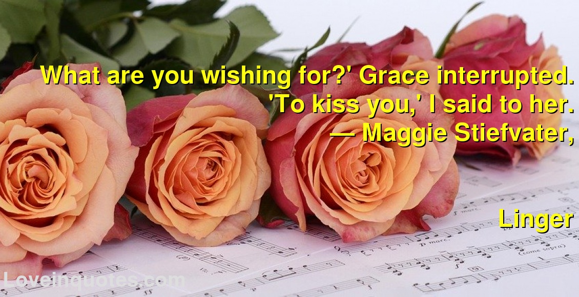 What are you wishing for?' Grace interrupted. 'To kiss you,' I said to her.
― Maggie Stiefvater,
Linger