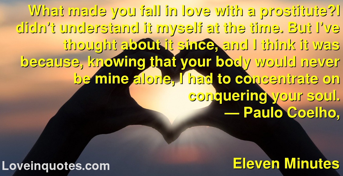 What made you fall in love with a prostitute?I didn’t understand it myself at the time. But I’ve thought about it since, and I think it was because, knowing that your body would never be mine alone, I had to concentrate on conquering your soul.
― Paulo Coelho,
Eleven Minutes