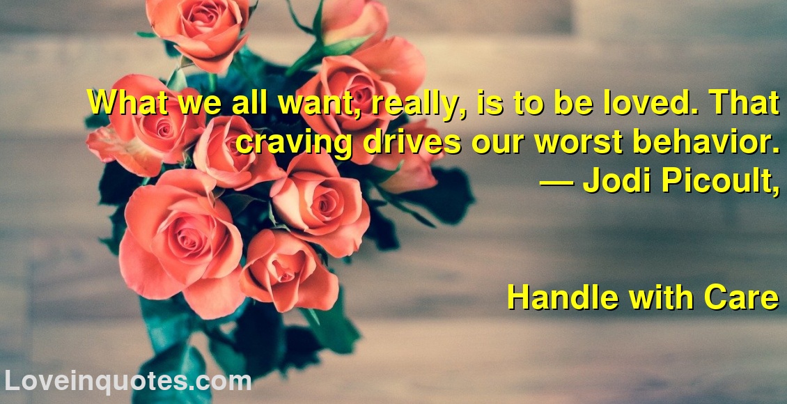 What we all want, really, is to be loved. That craving drives our worst behavior.
― Jodi Picoult,
Handle with Care