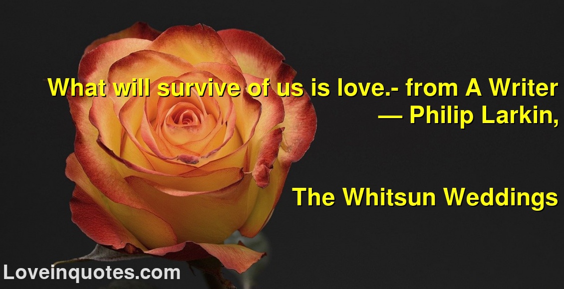 What will survive of us is love.- from A Writer
― Philip Larkin,
The Whitsun Weddings