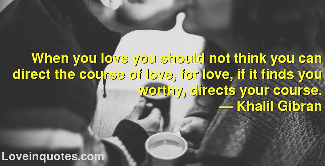 When you love you should not think you can direct the course of love, for love, if it finds you worthy, directs your course.
― Khalil Gibran