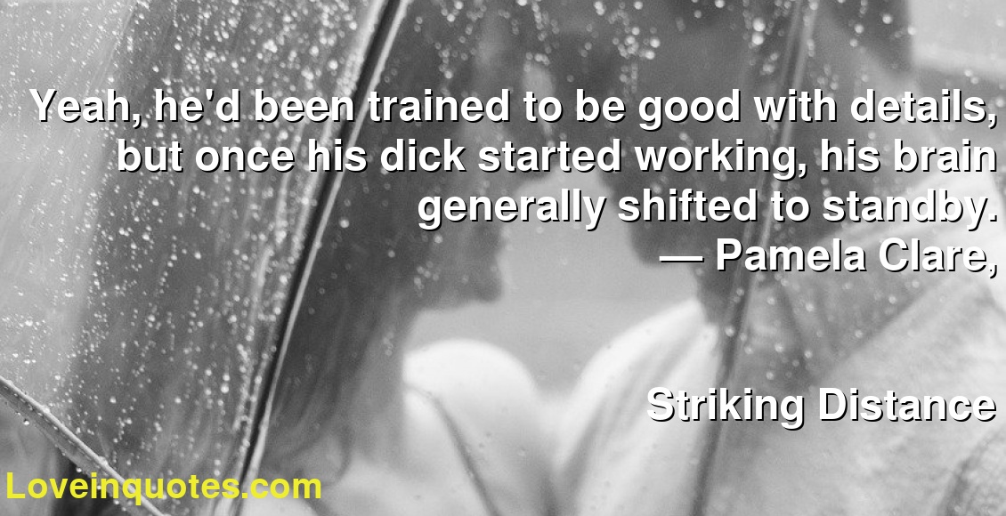 Yeah, he'd been trained to be good with details, but once his dick started working, his brain generally shifted to standby.
― Pamela Clare,
Striking Distance