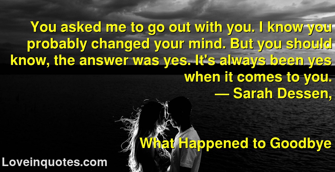 You asked me to go out with you. I know you probably changed your mind. But you should know, the answer was yes. It's always been yes when it comes to you.
― Sarah Dessen,
What Happened to Goodbye
