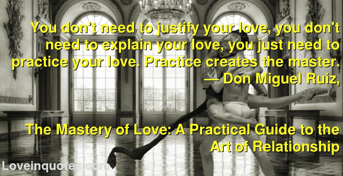 You don't need to justify your love, you don't need to explain your love, you just need to practice your love. Practice creates the master.
― Don Miguel Ruiz,
The Mastery of Love: A Practical Guide to the Art of Relationship