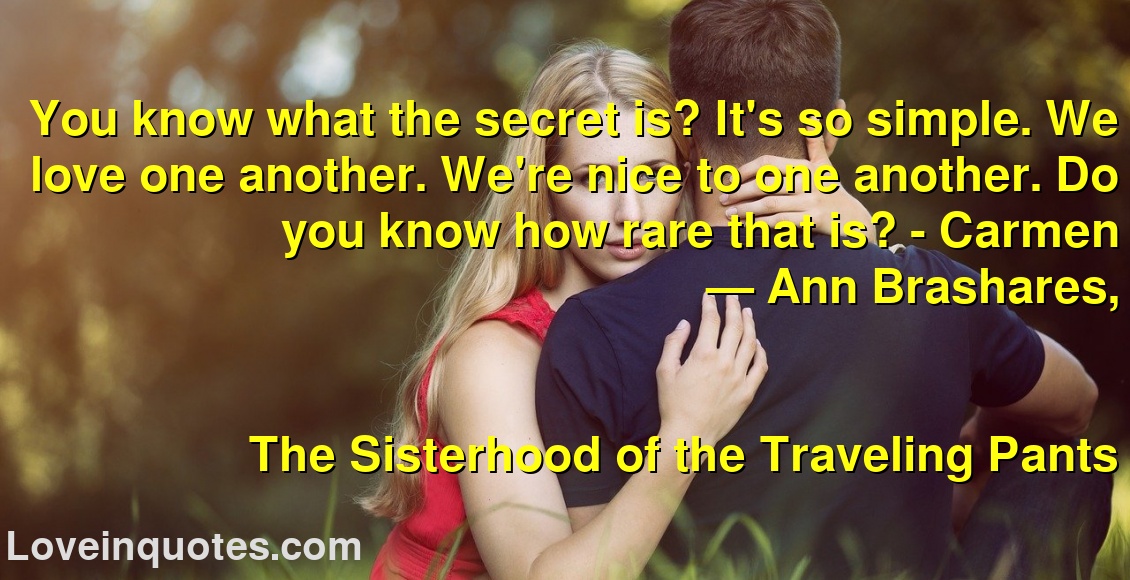 You know what the secret is? It's so simple. We love one another. We're nice to one another. Do you know how rare that is? - Carmen
― Ann Brashares,
The Sisterhood of the Traveling Pants