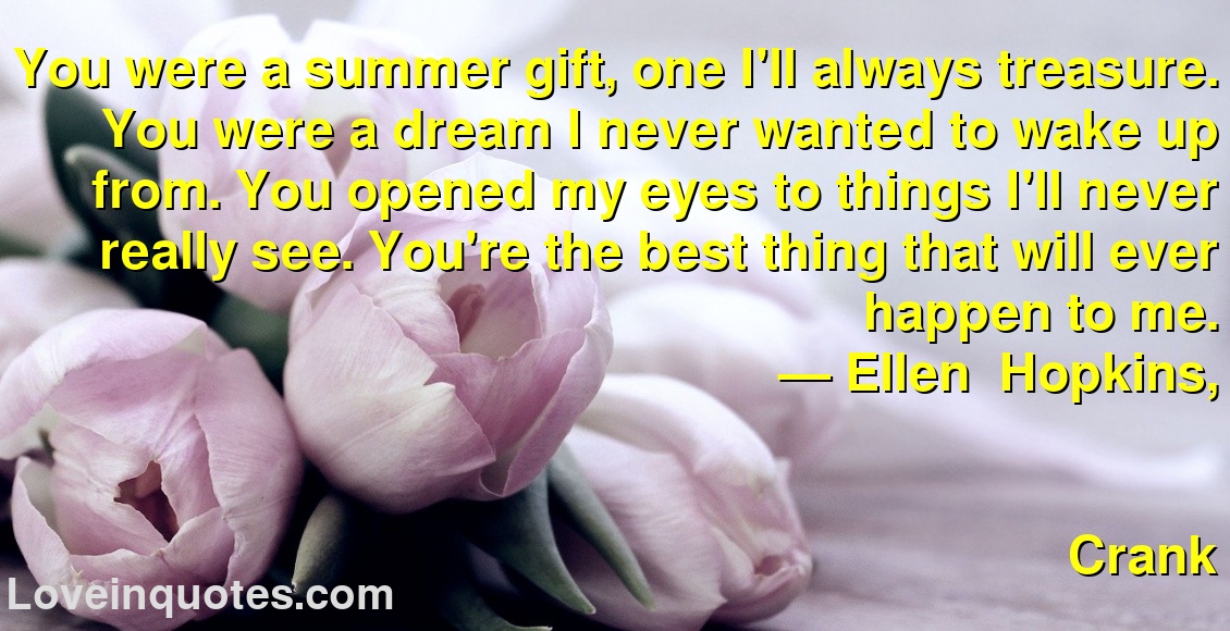 You were a summer gift, one I'll always treasure. You were a dream I never wanted to wake up from. You opened my eyes to things I'll never really see. You're the best thing that will ever happen to me.
― Ellen   Hopkins,
Crank
