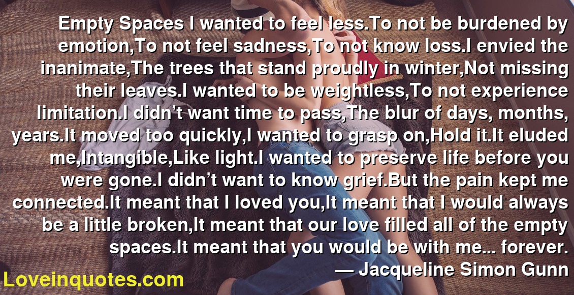 Empty Spaces I wanted to feel less.To not be burdened by emotion,To not feel sadness,To not know loss.I envied the inanimate,The trees that stand proudly in winter,Not missing their leaves.I wanted to be weightless,To not experience limitation.I didn’t want time to pass,The blur of days, months, years.It moved too quickly,I wanted to grasp on,Hold it.It eluded me,Intangible,Like light.I wanted to preserve life before you were gone.I didn’t want to know grief.But the pain kept me connected.It meant that I loved you,It meant that I would always be a little broken,It meant that our love filled all of the empty spaces.It meant that you would be with me... forever.
― Jacqueline Simon Gunn