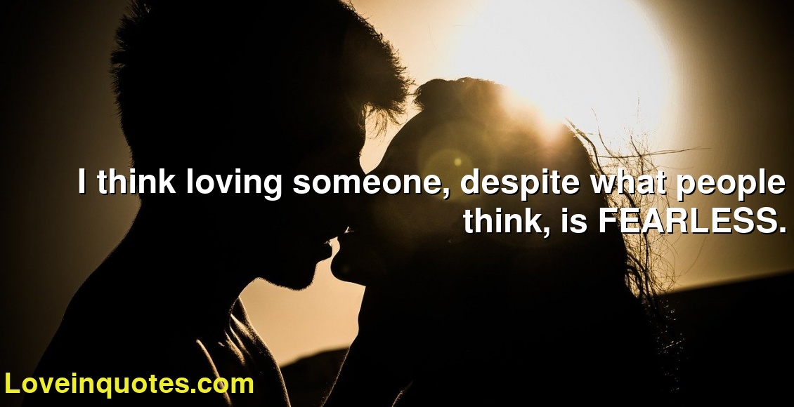 I think loving someone, despite what people think, is FEARLESS.