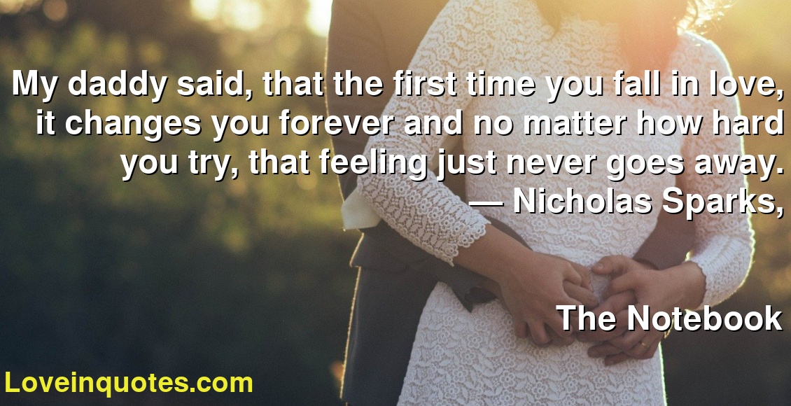 My daddy said, that the first time you fall in love, it changes you forever and no matter how hard you try, that feeling just never goes away.
― Nicholas Sparks,
The Notebook