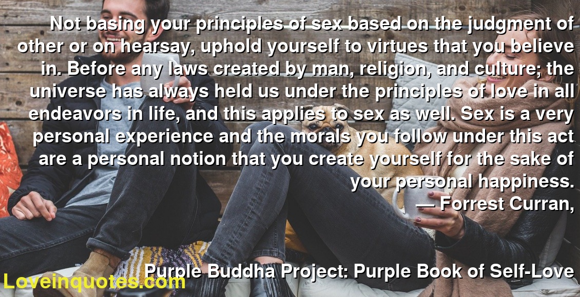 Not basing your principles of sex based on the judgment of other or on hearsay, uphold yourself to virtues that you believe in. Before any laws created by man, religion, and culture; the universe has always held us under the principles of love in all endeavors in life, and this applies to sex as well. Sex is a very personal experience and the morals you follow under this act are a personal notion that you create yourself for the sake of your personal happiness.
― Forrest Curran,
Purple Buddha Project: Purple Book of Self-Love