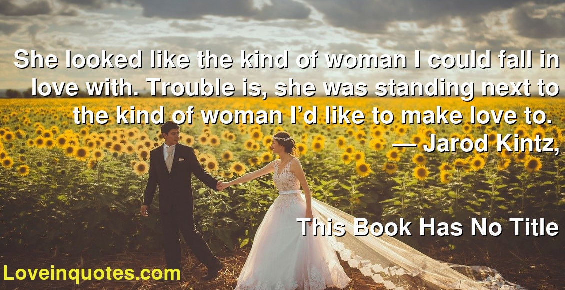 She looked like the kind of woman I could fall in love with. Trouble is, she was standing next to the kind of woman I’d like to make love to.  
― Jarod Kintz,
This Book Has No Title
