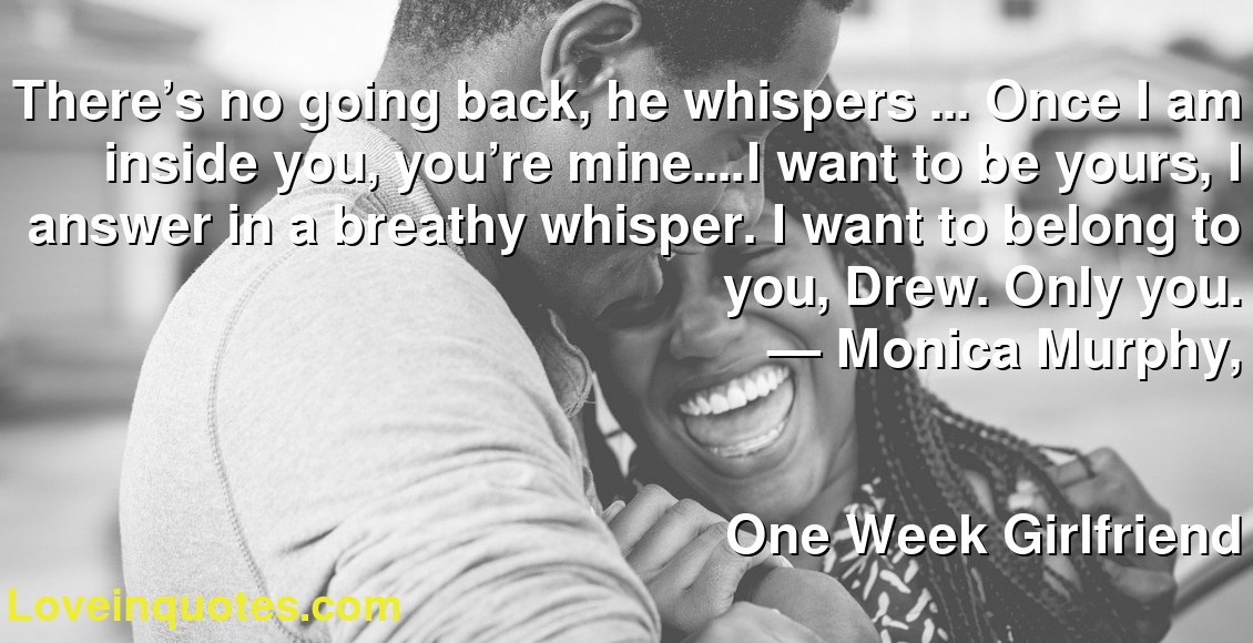 There’s no going back, he whispers … Once I am inside you, you’re mine.…I want to be yours, I answer in a breathy whisper. I want to belong to you, Drew. Only you.
― Monica  Murphy,
One Week Girlfriend
