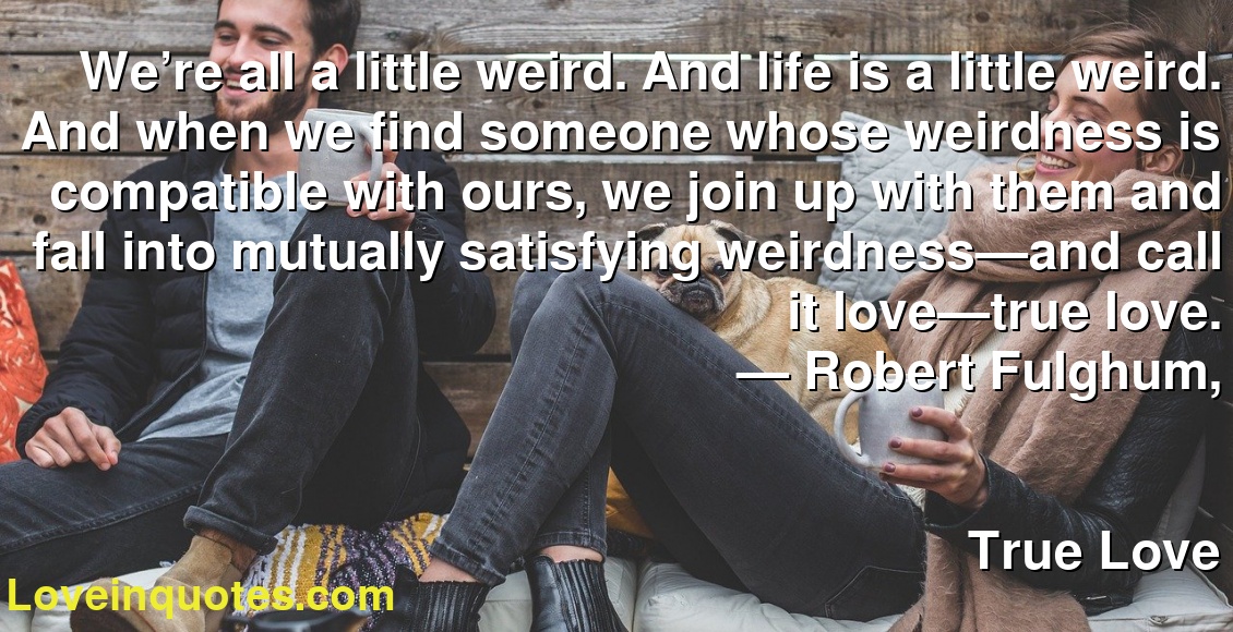 We’re all a little weird. And life is a little weird. And when we find someone whose weirdness is compatible with ours, we join up with them and fall into mutually satisfying weirdness—and call it love—true love.
― Robert Fulghum,
True Love