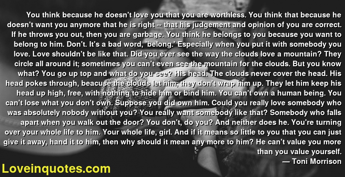You think because he doesn't love you that you are worthless. You think that because he doesn't want you anymore that he is right -- that his judgement and opinion of you are correct. If he throws you out, then you are garbage. You think he belongs to you because you want to belong to him. Don't. It's a bad word, 'belong.' Especially when you put it with somebody you love. Love shouldn't be like that. Did you ever see the way the clouds love a mountain? They circle all around it; sometimes you can't even see the mountain for the clouds. But you know what? You go up top and what do you see? His head. The clouds never cover the head. His head pokes through, beacuse the clouds let him; they don't wrap him up. They let him keep his head up high, free, with nothing to hide him or bind him. You can't own a human being. You can't lose what you don't own. Suppose you did own him. Could you really love somebody who was absolutely nobody without you? You really want somebody like that? Somebody who falls apart when you walk out the door? You don't, do you? And neither does he. You're turning over your whole life to him. Your whole life, girl. And if it means so little to you that you can just give it away, hand it to him, then why should it mean any more to him? He can't value you more than you value yourself.
― Toni Morrison