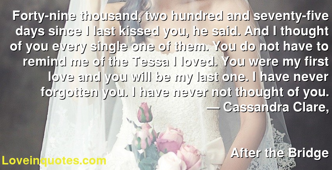 Forty Nine Thousand Two Hundred And Seventy Five Days Since I Last Kissed You He Said And I Thought Of You Every Single One Of Them You Do Not Have To Remind Me Of The Tessa I Loved You Were My First Love And You Will Be My Last One I Have Never