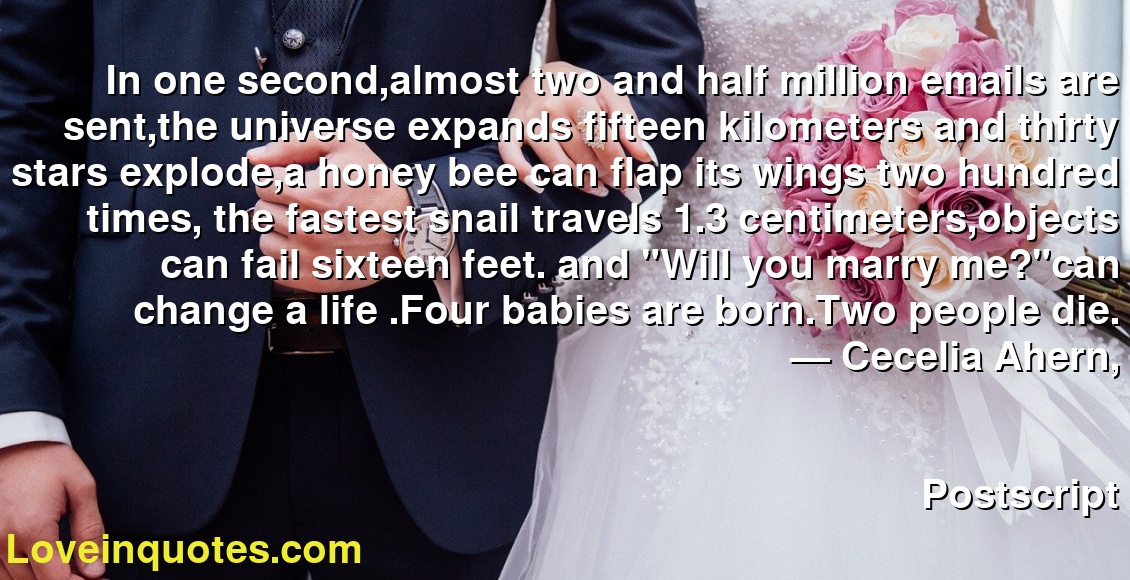 In one second,almost two and half million emails are sent,the universe expands fifteen kilometers and thirty stars explode,a honey bee can flap its wings two hundred times, the fastest snail travels 1.3 centimeters,objects can fail sixteen feet. and "Will you marry me?"can change a life .Four babies are born.Two people die.
― Cecelia Ahern,
Postscript