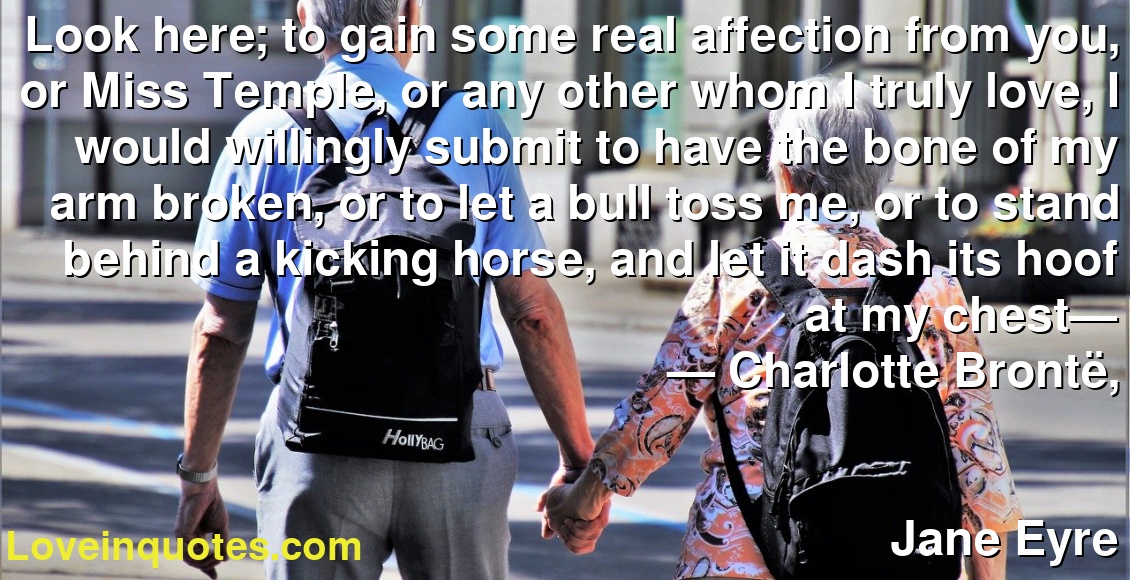 Look here; to gain some real affection from you, or Miss Temple, or any other whom I truly love, I would willingly submit to have the bone of my arm broken, or to let a bull toss me, or to stand behind a kicking horse, and let it dash its hoof at my chest—
― Charlotte Brontë,
Jane Eyre