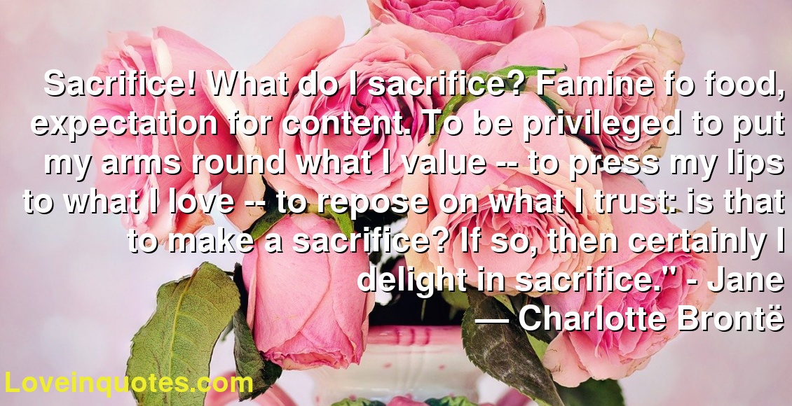 Sacrifice! What do I sacrifice? Famine fo food, expectation for content. To be privileged to put my arms round what I value -- to press my lips to what I love -- to repose on what I trust: is that to make a sacrifice? If so, then certainly I delight in sacrifice." - Jane
― Charlotte Brontë