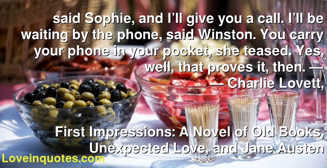 said Sophie, and I’ll give you a call. I’ll be waiting by the phone, said Winston. You carry your phone in your pocket, she teased. Yes, well, that proves it, then. —
― Charlie Lovett,
First Impressions: A Novel of Old Books, Unexpected Love, and Jane Austen