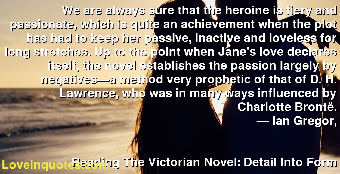 We are always sure that the heroine is fiery and passionate, which is quite an achievement when the plot has had to keep her passive, inactive and loveless for long stretches. Up to the point when Jane's love declares itself, the novel establishes the passion largely by negatives—a method very prophetic of that of D. H. Lawrence, who was in many ways influenced by Charlotte Brontë.
― Ian Gregor,
Reading The Victorian Novel: Detail Into Form