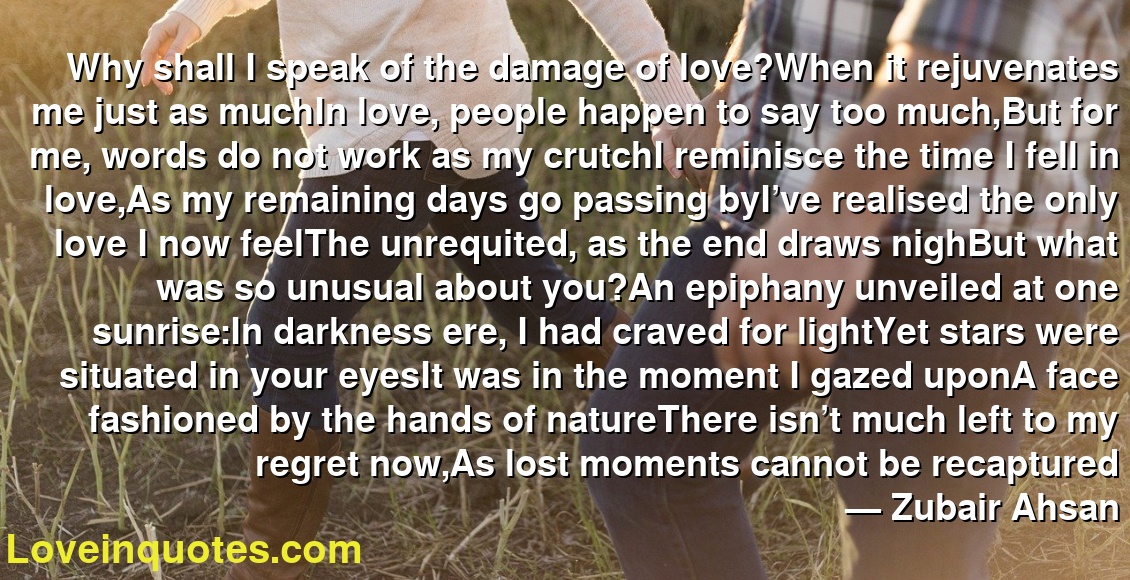 Why shall I speak of the damage of love?When it rejuvenates me just as muchIn love, people happen to say too much,But for me, words do not work as my crutchI reminisce the time I fell in love,As my remaining days go passing byI’ve realised the only love I now feelThe unrequited, as the end draws nighBut what was so unusual about you?An epiphany unveiled at one sunrise:In darkness ere, I had craved for lightYet stars were situated in your eyesIt was in the moment I gazed uponA face fashioned by the hands of natureThere isn’t much left to my regret now,As lost moments cannot be recaptured
― Zubair Ahsan