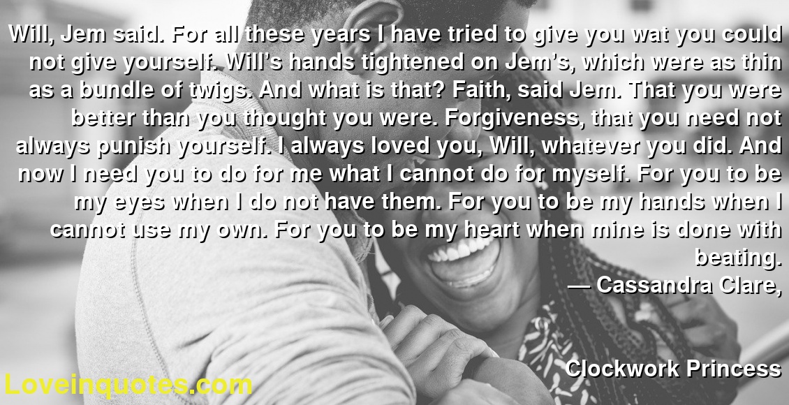 Will, Jem said. For all these years I have tried to give you wat you could not give yourself. Will’s hands tightened on Jem’s, which were as thin as a bundle of twigs. And what is that? Faith, said Jem. That you were better than you thought you were. Forgiveness, that you need not always punish yourself. I always loved you, Will, whatever you did. And now I need you to do for me what I cannot do for myself. For you to be my eyes when I do not have them. For you to be my hands when I cannot use my own. For you to be my heart when mine is done with beating.
― Cassandra Clare,
Clockwork Princess