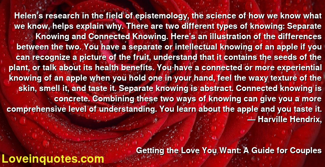Helen’s research in the field of epistemology, the science of how we know what we know, helps explain why. There are two different types of knowing: Separate Knowing and Connected Knowing. Here’s an illustration of the differences between the two. You have a separate or intellectual knowing of an apple if you can recognize a picture of the fruit, understand that it contains the seeds of the plant, or talk about its health benefits. You have a connected or more experiential knowing of an apple when you hold one in your hand, feel the waxy texture of the skin, smell it, and taste it. Separate knowing is abstract. Connected knowing is concrete. Combining these two ways of knowing can give you a more comprehensive level of understanding. You learn about the apple and you taste it.
― Harville Hendrix,
Getting the Love You Want: A Guide for Couples