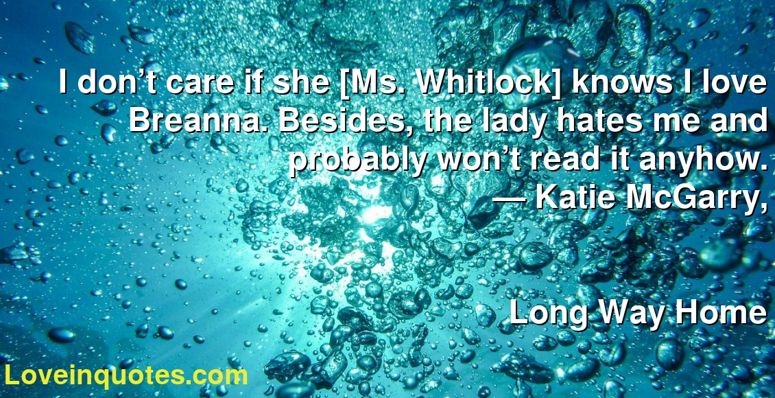 I don’t care if she [Ms. Whitlock] knows I love Breanna. Besides, the lady hates me and probably won’t read it anyhow.
― Katie McGarry,
Long Way Home